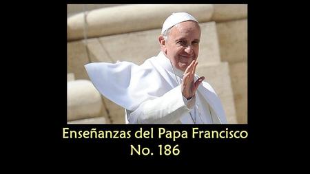Enseñanzas del Papa Francisco No. 186 Enseñanzas del Papa Francisco No. 186.