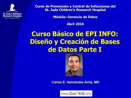 Carlos E. Hernández Ávila, MD Curso Básico de EPI INFO: Diseño y Creación de Bases de Datos Parte I Curso de Prevención y Control de Infecciones del St.
