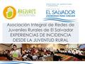 Asociación Integral de Redes de Juveniles Rurales de El Salvador EXPERIENCIAS DE INCIDENCIA DESDE LA JUVENTUD RURAL.