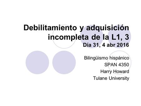 Debilitamiento y adquisición incompleta de la L1, 3 Día 31, 4 abr 2016 Bilingüismo hispánico SPAN 4350 Harry Howard Tulane University.