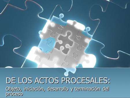 DE LOS ACTOS PROCESALES: Objeto, iniciación, desarrollo y terminación del proceso.
