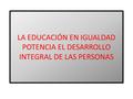 LA EDUCACIÓN EN IGUALDAD POTENCIA EL DESARROLLO INTEGRAL DE LAS PERSONAS.