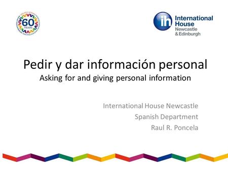 Pedir y dar información personal Asking for and giving personal information International House Newcastle Spanish Department Raul R. Poncela.