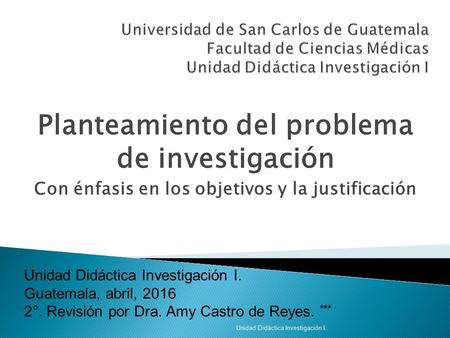 Planteamiento del problema de investigación Con énfasis en los objetivos y la justificación Unidad Didáctica Investigación I. Guatemala, abril, 2016 2°.