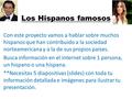 Los Hispanos famosos Con este proyecto vamos a hablar sobre muchos hispanos que han contribuido a la sociedad norteamericana y a la de sus propios países.