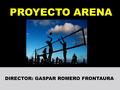 PROYECTO ARENA DIRECTOR: GASPAR ROMERO FRONTAURA.