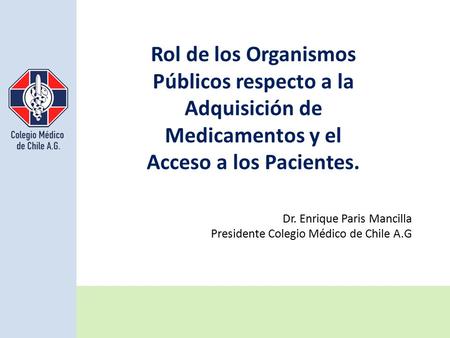 Rol de los Organismos Públicos respecto a la Adquisición de Medicamentos y el Acceso a los Pacientes. Dr. Enrique Paris Mancilla Presidente Colegio Médico.