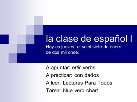 La clase de español I Hoy es jueves, el veintisiete de enero de dos mil once. A apuntar: er/ir verbs A practicar: con dados A leer: Lecturas Para Todos.