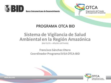 PROGRAMA OTCA BID Sistema de Vigilancia de Salud Ambiental en la Región Amazónica (RG-T1275 – ATN/OC-10774-RG) Francisco Sánchez Otero Coordinador Programa.