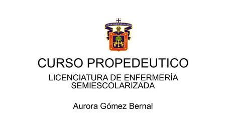 CURSO PROPEDEUTICO LICENCIATURA DE ENFERMERÍA SEMIESCOLARIZADA Aurora Gómez Bernal.