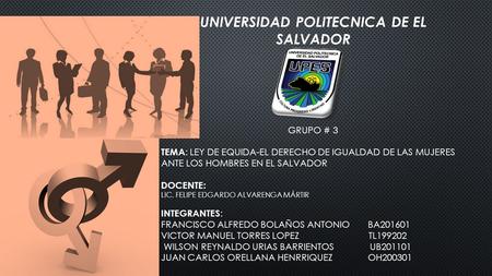 UNIVERSIDAD POLITECNICA DE EL SALVADOR GRUPO # 3 TEMA : LEY DE EQUIDA-EL DERECHO DE IGUALDAD DE LAS MUJERES ANTE LOS HOMBRES EN EL SALVADOR DOCENTE: LIC.
