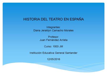 HISTORIA DEL TEATRO EN ESPAÑA Integrantes: Diana Jeraldyn Camacho Morales Profesor: Juan Fernández Arrieta Curso: 1003 JM Institución Educativa General.