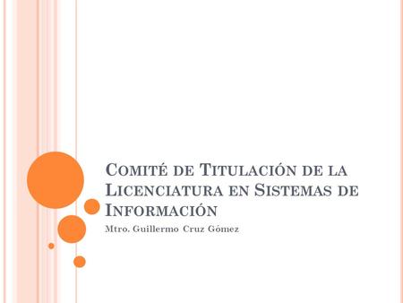 C OMITÉ DE T ITULACIÓN DE LA L ICENCIATURA EN S ISTEMAS DE I NFORMACIÓN Mtro. Guillermo Cruz Gómez.