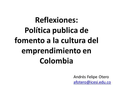 Reflexiones: Política publica de fomento a la cultura del emprendimiento en Colombia Andrés Felipe Otero afotero@icesi.edu.co.
