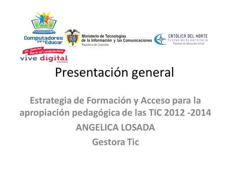 Presentación general Estrategia de Formación y Acceso para la apropiación pedagógica de las TIC 2012 ‐2014 ANGELICA LOSADA Gestora Tic.