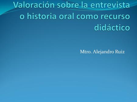 Mtro. Alejandro Ruiz. Valoración sobre la entrevista o historia oral como recurso didáctico Uno de los peores enemigos de la Historia, como asignatura.
