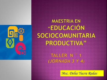 MAESTRIA EN “EDUCACIÓN SOCIOCOMUNITARIA PRODUCTIVA” taller N ° 1 (JORNADA 3 Y 4) Msc. Delia Yucra Rodas 