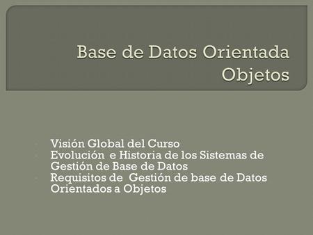 Visión Global del Curso Evolución e Historia de los Sistemas de Gestión de Base de Datos Requisitos de Gestión de base de Datos Orientados a Objetos.