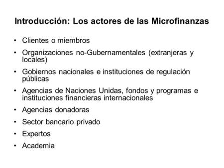 Introducción: Los actores de las Microfinanzas Clientes o miembros Organizaciones no-Gubernamentales (extranjeras y locales) Gobiernos nacionales e instituciones.