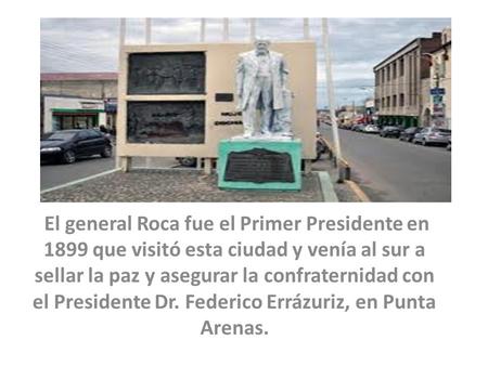 El general Roca fue el Primer Presidente en 1899 que visitó esta ciudad y venía al sur a sellar la paz y asegurar la confraternidad con el Presidente Dr.