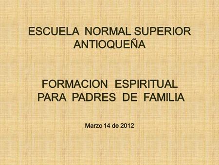 ESCUELA NORMAL SUPERIOR ANTIOQUEÑA FORMACION ESPIRITUAL PARA PADRES DE FAMILIA Marzo 14 de 2012.