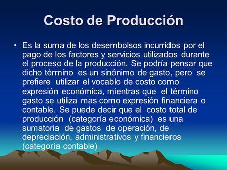 Costo de Producción Es la suma de los desembolsos incurridos por el pago de los factores y servicios utilizados durante el proceso de la producción. Se.