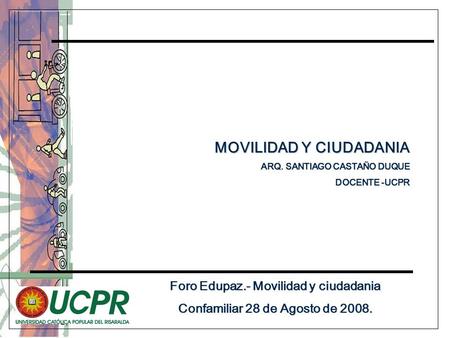 Foro Edupaz.- Movilidad y ciudadania Confamiliar 28 de Agosto de 2008. MOVILIDAD Y CIUDADANIA MOVILIDAD Y CIUDADANIA ARQ. SANTIAGO CASTAÑO DUQUE DOCENTE.