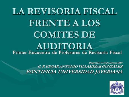 LA REVISORIA FISCAL FRENTE A LOS COMITES DE AUDITORIA Primer Encuentro de Profesores de Revisoría Fiscal Bogotá D. C. 16 de febrero 2007 C. P. EDGAR ANTONIO.