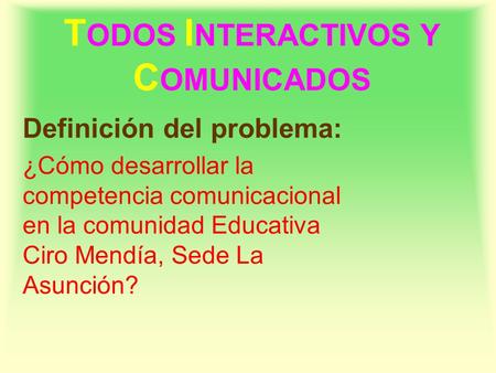 T ODOS I NTERACTIVOS Y C OMUNICADOS Definición del problema: ¿Cómo desarrollar la competencia comunicacional en la comunidad Educativa Ciro Mendía, Sede.