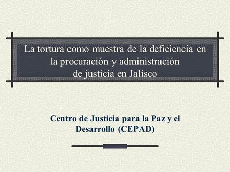 La tortura como muestra de la deficiencia en la procuración y administración de justicia en Jalisco Centro de Justicia para la Paz y el Desarrollo (CEPAD)