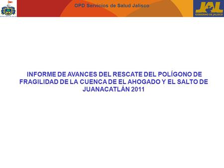 OPD Servicios de Salud Jalisco INFORME DE AVANCES DEL RESCATE DEL POLÍGONO DE FRAGILIDAD DE LA CUENCA DE EL AHOGADO Y EL SALTO DE JUANACATLÁN 2011.