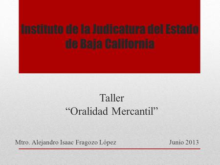 Instituto de la Judicatura del Estado de Baja California Taller Oralidad Mercantil Mtro. Alejandro Isaac Fragozo LópezJunio 2013.