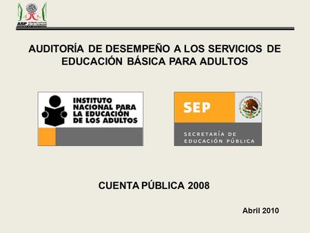 AUDITORÍA DE DESEMPEÑO A LOS SERVICIOS DE EDUCACIÓN BÁSICA PARA ADULTOS CUENTA PÚBLICA 2008 Abril 2010.