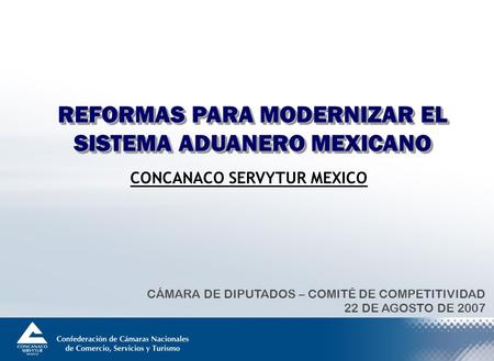 REFORMAS PARA MODERNIZAR EL SISTEMA ADUANERO MEXICANO CÁMARA DE DIPUTADOS – COMITÉ DE COMPETITIVIDAD 22 DE AGOSTO DE 2007 CONCANACO SERVYTUR MEXICO.