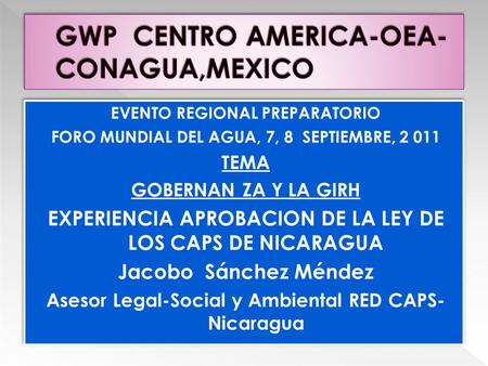 EVENTO REGIONAL PREPARATORIO FORO MUNDIAL DEL AGUA, 7, 8 SEPTIEMBRE, 2 011 TEMA GOBERNAN ZA Y LA GIRH EXPERIENCIA APROBACION DE LA LEY DE LOS CAPS DE NICARAGUA.