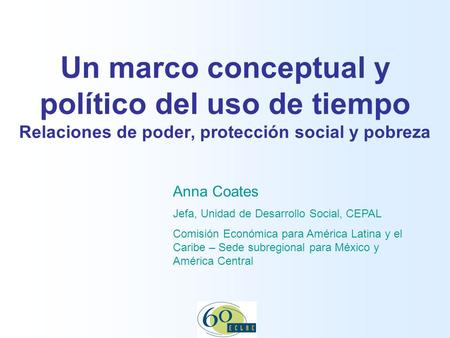 13 November 2007 Un marco conceptual y político del uso de tiempo Relaciones de poder, protección social y pobreza Anna Coates Jefa, Unidad de Desarrollo.