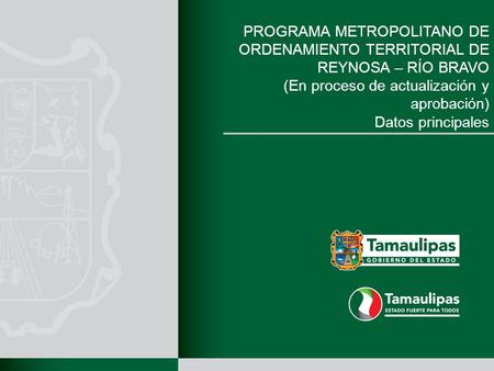 PROGRAMA METROPOLITANO DE ORDENAMIENTO TERRITORIAL DE REYNOSA – RÍO BRAVO (En proceso de actualización y aprobación) Datos principales.