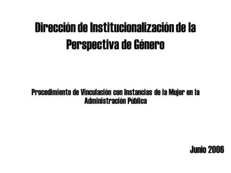Dirección de Institucionalización de la Perspectiva de Género Junio 2006 Procedimiento de Vinculación con Instancias de la Mujer en la Administración Pública.