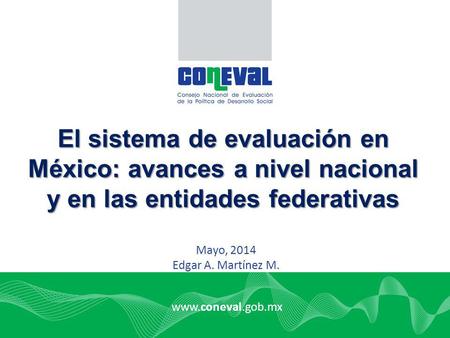 El sistema de evaluación en México: avances a nivel nacional y en las entidades federativas Mayo, 2014 Edgar A. Martínez M. www.coneval.gob.mx.