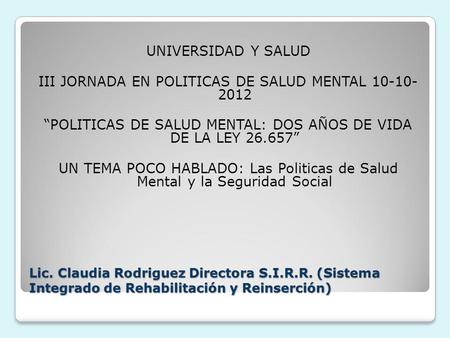 Lic. Claudia Rodriguez Directora S.I.R.R. (Sistema Integrado de Rehabilitación y Reinserción) UNIVERSIDAD Y SALUD III JORNADA EN POLITICAS DE SALUD MENTAL.