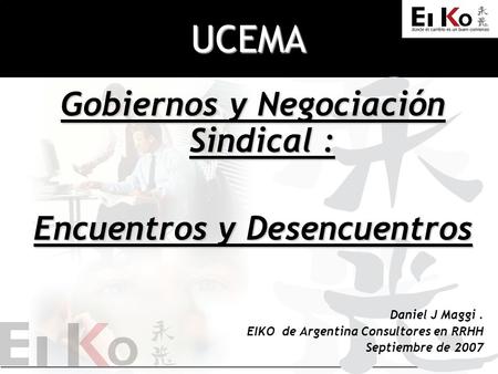 UCEMA Gobiernos y Negociación Sindical : Encuentros y Desencuentros Daniel J Maggi. EIKO de Argentina Consultores en RRHH Septiembre de 2007.