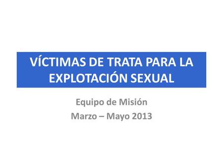 VÍCTIMAS DE TRATA PARA LA EXPLOTACIÓN SEXUAL Equipo de Misión Marzo – Mayo 2013.