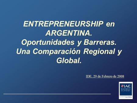 ENTREPRENEURSHIP en ARGENTINA. Oportunidades y Barreras. Una Comparación Regional y Global. IDE, 29 de Febrero de 2008.