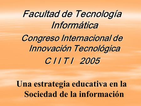 Facultad de Tecnología Informática Congreso Internacional de Innovación Tecnológica C I I T I 2005 Una estrategia educativa en la Sociedad de la información.