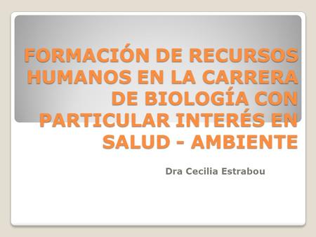 FORMACIÓN DE RECURSOS HUMANOS EN LA CARRERA DE BIOLOGÍA CON PARTICULAR INTERÉS EN SALUD - AMBIENTE Dra Cecilia Estrabou.