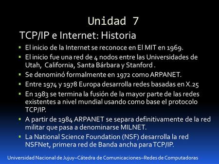 Unidad 7 Universidad Nacional de Jujuy–Cátedra de Comunicaciones–Redes de Computadoras TCP/IP e Internet: Historia El inicio de la Internet se reconoce.