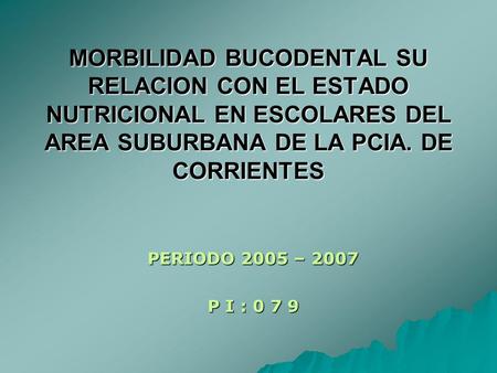 MORBILIDAD BUCODENTAL SU RELACION CON EL ESTADO NUTRICIONAL EN ESCOLARES DEL AREA SUBURBANA DE LA PCIA. DE CORRIENTES PERIODO 2005 – 2007 P I : 0 7 9.