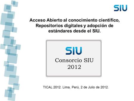 Acceso Abierto al conocimiento científico, Repositorios digitales y adopción de estándares desde el SIU. TICAL 2012. Lima, Perú, 2 de Julio de 2012.
