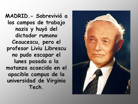 MADRID.- Sobrevivió a los campos de trabajo nazis y huyó del dictador rumano Ceaucescu, pero el profesor Liviu Librescu no pudo escapar el lunes pasado.