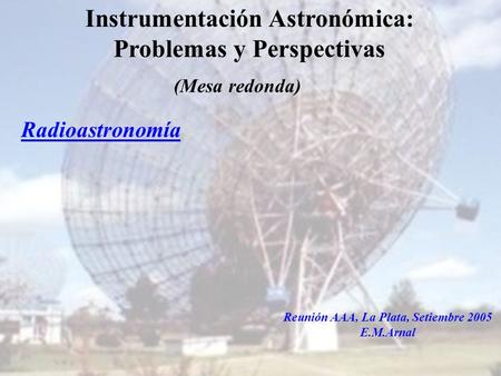 Instituto Argentino de Radioastronomía1 Instrumentación Astronómica: Problemas y Perspectivas Radioastronomía Reunión AAA, La Plata, Setiembre 2005 E.M.Arnal.